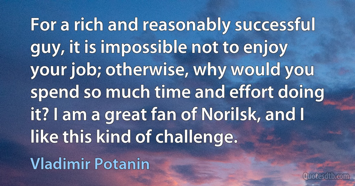 For a rich and reasonably successful guy, it is impossible not to enjoy your job; otherwise, why would you spend so much time and effort doing it? I am a great fan of Norilsk, and I like this kind of challenge. (Vladimir Potanin)