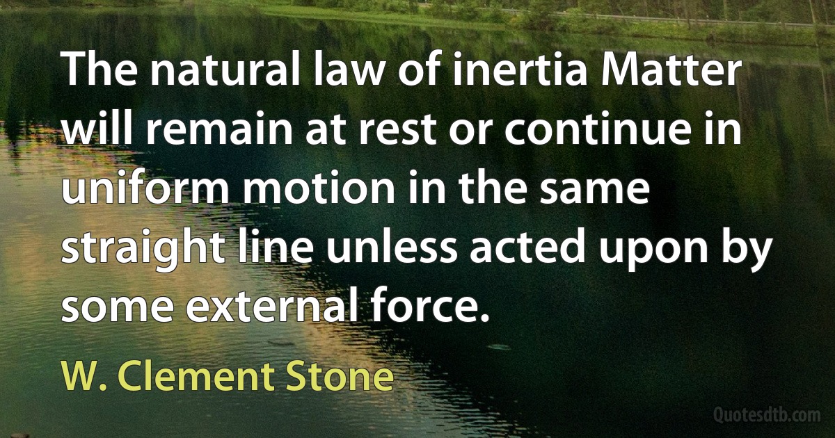 The natural law of inertia Matter will remain at rest or continue in uniform motion in the same straight line unless acted upon by some external force. (W. Clement Stone)