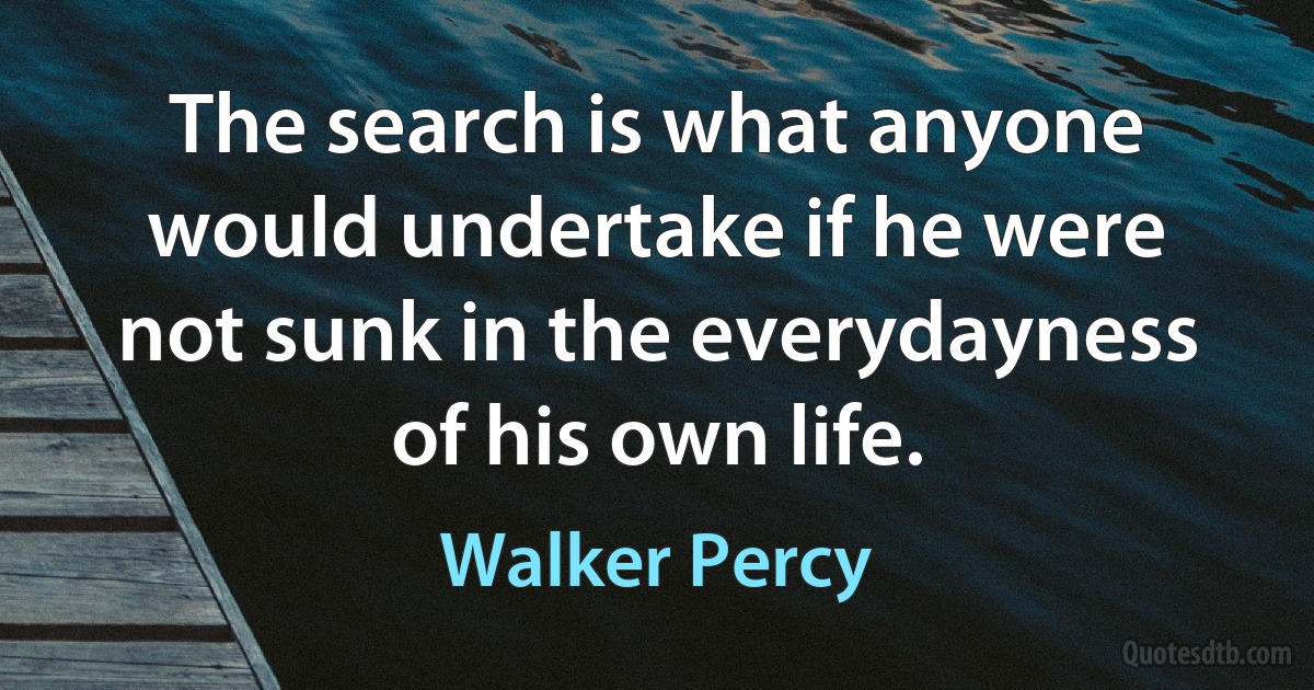 The search is what anyone would undertake if he were not sunk in the everydayness of his own life. (Walker Percy)