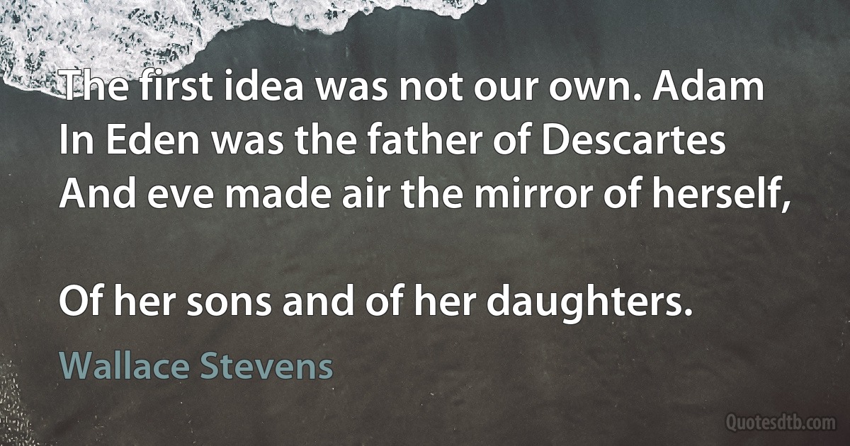 The first idea was not our own. Adam
In Eden was the father of Descartes
And eve made air the mirror of herself,

Of her sons and of her daughters. (Wallace Stevens)