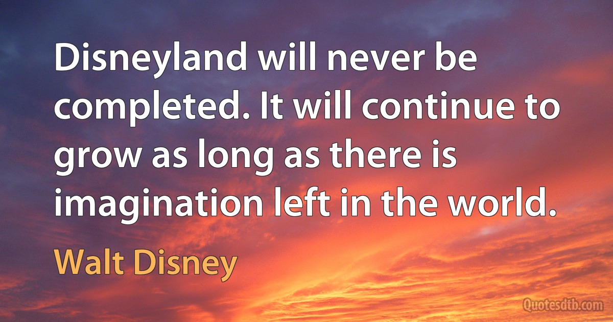 Disneyland will never be completed. It will continue to grow as long as there is imagination left in the world. (Walt Disney)