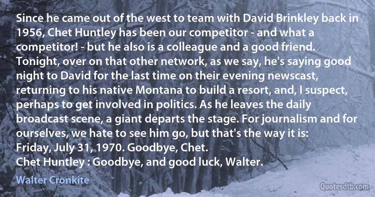 Since he came out of the west to team with David Brinkley back in 1956, Chet Huntley has been our competitor - and what a competitor! - but he also is a colleague and a good friend. Tonight, over on that other network, as we say, he's saying good night to David for the last time on their evening newscast, returning to his native Montana to build a resort, and, I suspect, perhaps to get involved in politics. As he leaves the daily broadcast scene, a giant departs the stage. For journalism and for ourselves, we hate to see him go, but that's the way it is: Friday, July 31, 1970. Goodbye, Chet.
Chet Huntley : Goodbye, and good luck, Walter. (Walter Cronkite)