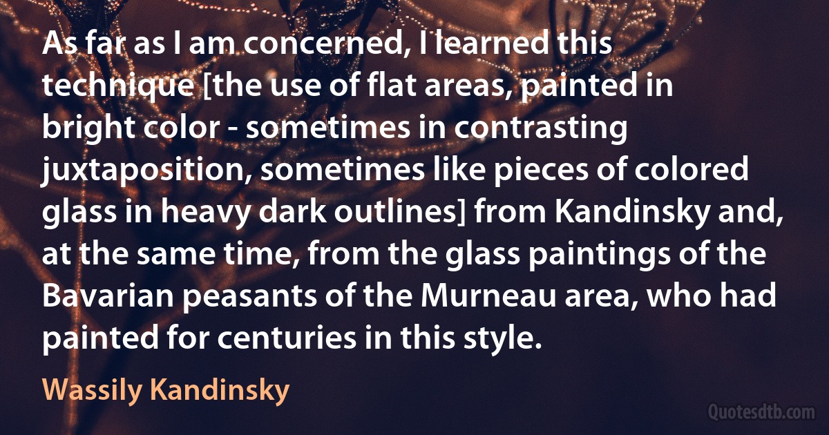 As far as I am concerned, I learned this technique [the use of flat areas, painted in bright color - sometimes in contrasting juxtaposition, sometimes like pieces of colored glass in heavy dark outlines] from Kandinsky and, at the same time, from the glass paintings of the Bavarian peasants of the Murneau area, who had painted for centuries in this style. (Wassily Kandinsky)