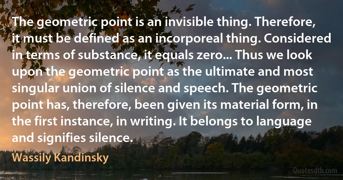 The geometric point is an invisible thing. Therefore, it must be defined as an incorporeal thing. Considered in terms of substance, it equals zero... Thus we look upon the geometric point as the ultimate and most singular union of silence and speech. The geometric point has, therefore, been given its material form, in the first instance, in writing. It belongs to language and signifies silence. (Wassily Kandinsky)