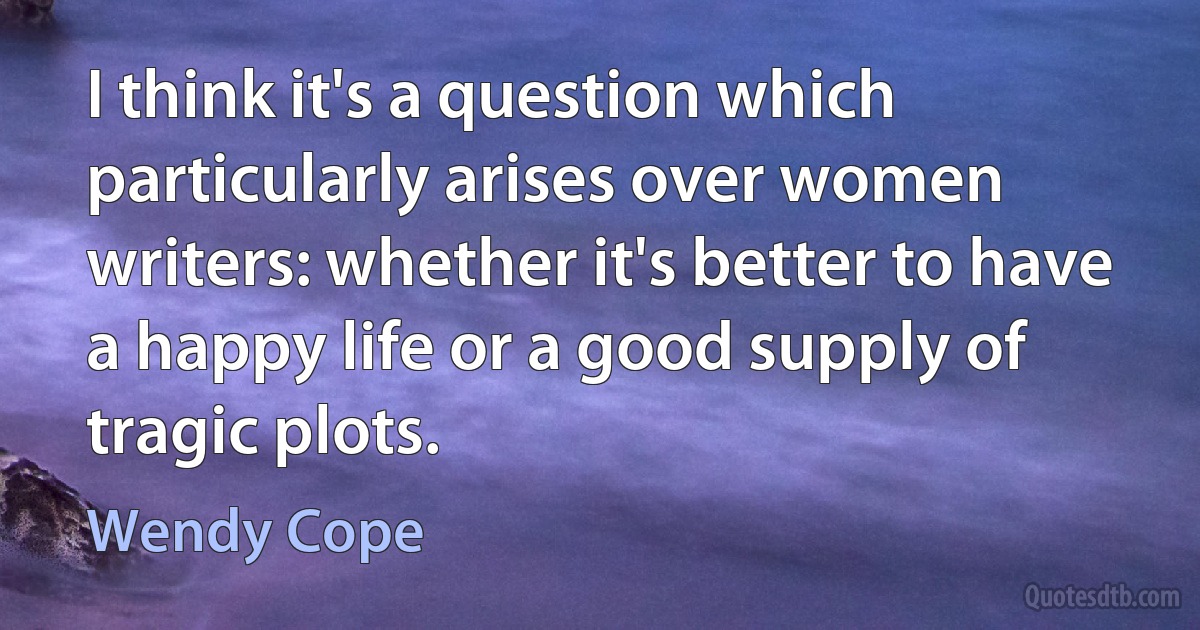 I think it's a question which particularly arises over women writers: whether it's better to have a happy life or a good supply of tragic plots. (Wendy Cope)