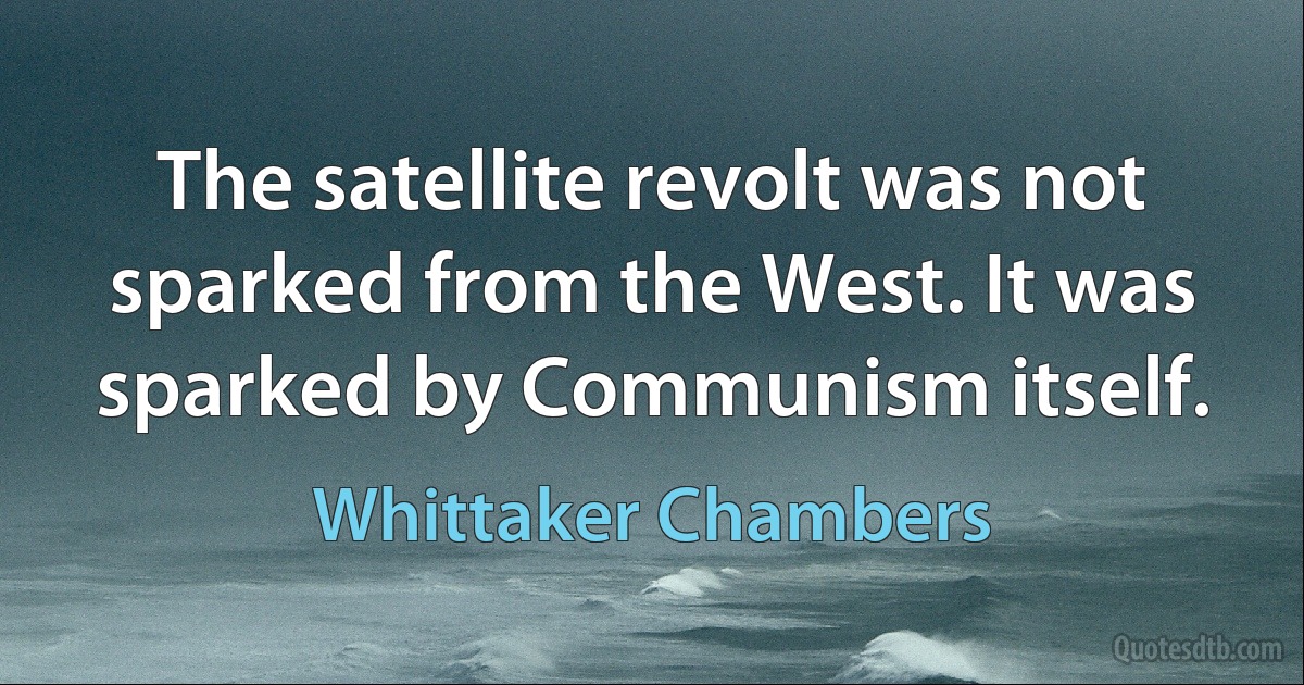 The satellite revolt was not sparked from the West. It was sparked by Communism itself. (Whittaker Chambers)