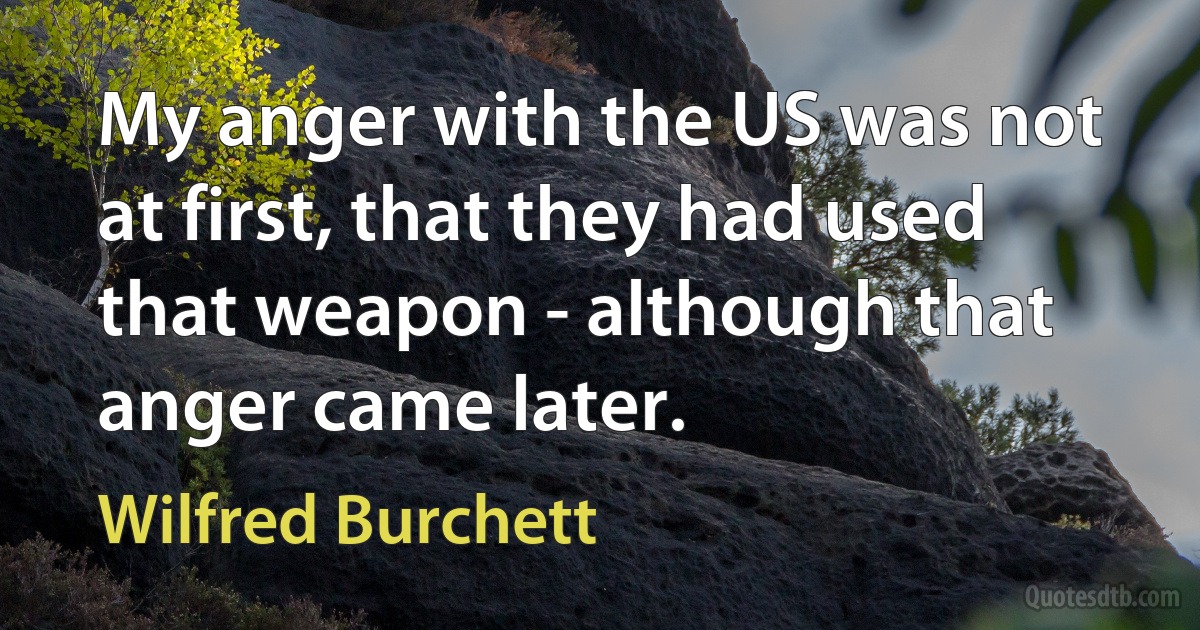 My anger with the US was not at first, that they had used that weapon - although that anger came later. (Wilfred Burchett)