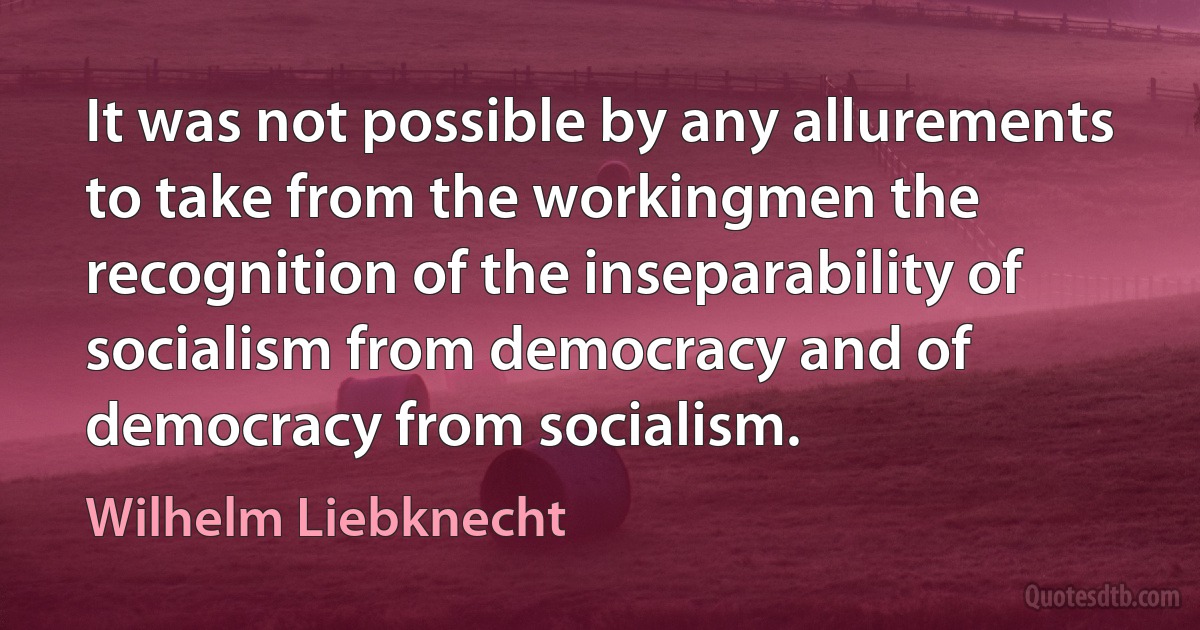 It was not possible by any allurements to take from the workingmen the recognition of the inseparability of socialism from democracy and of democracy from socialism. (Wilhelm Liebknecht)