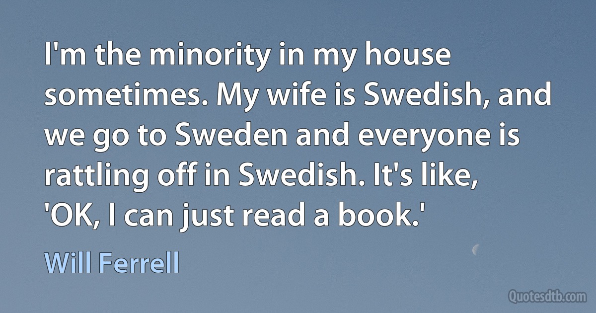 I'm the minority in my house sometimes. My wife is Swedish, and we go to Sweden and everyone is rattling off in Swedish. It's like, 'OK, I can just read a book.' (Will Ferrell)