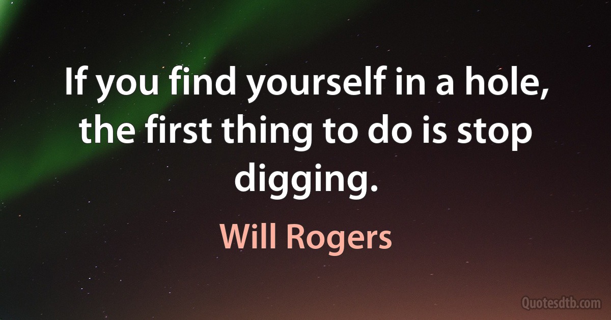 If you find yourself in a hole, the first thing to do is stop digging. (Will Rogers)