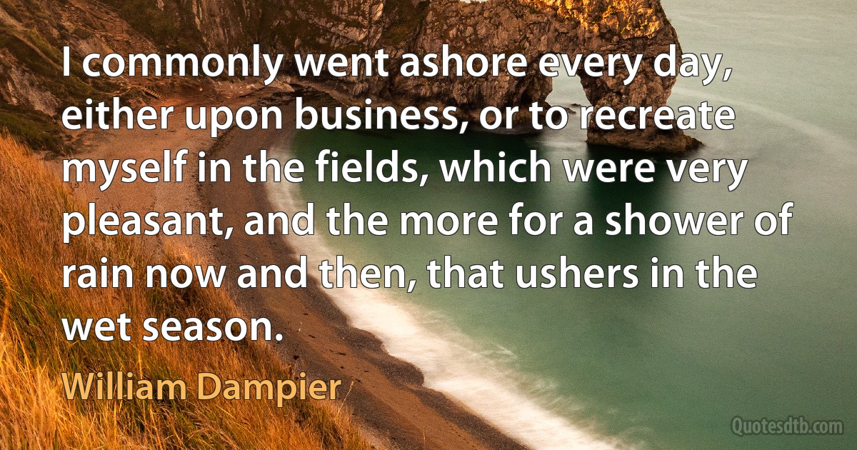 I commonly went ashore every day, either upon business, or to recreate myself in the fields, which were very pleasant, and the more for a shower of rain now and then, that ushers in the wet season. (William Dampier)