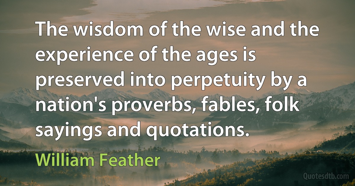 The wisdom of the wise and the experience of the ages is preserved into perpetuity by a nation's proverbs, fables, folk sayings and quotations. (William Feather)