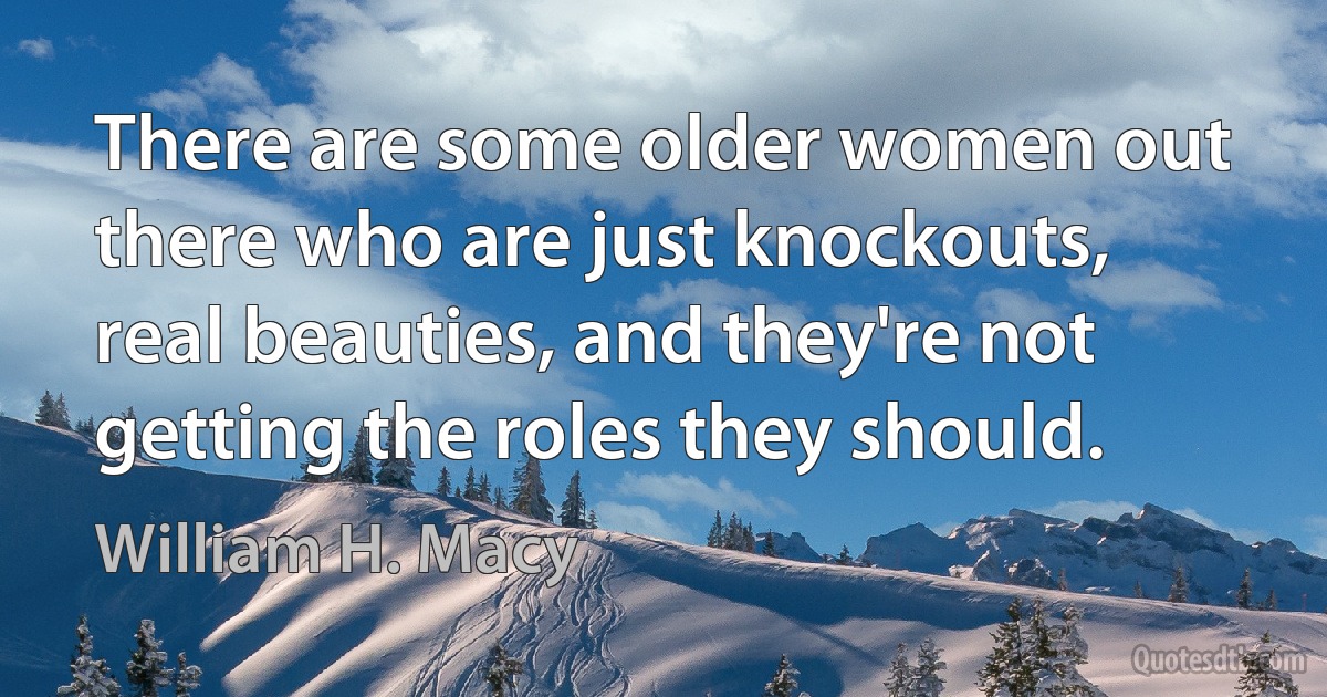 There are some older women out there who are just knockouts, real beauties, and they're not getting the roles they should. (William H. Macy)