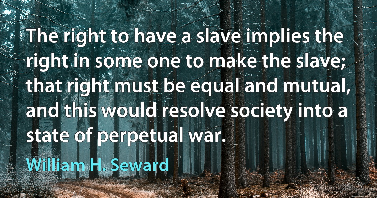 The right to have a slave implies the right in some one to make the slave; that right must be equal and mutual, and this would resolve society into a state of perpetual war. (William H. Seward)