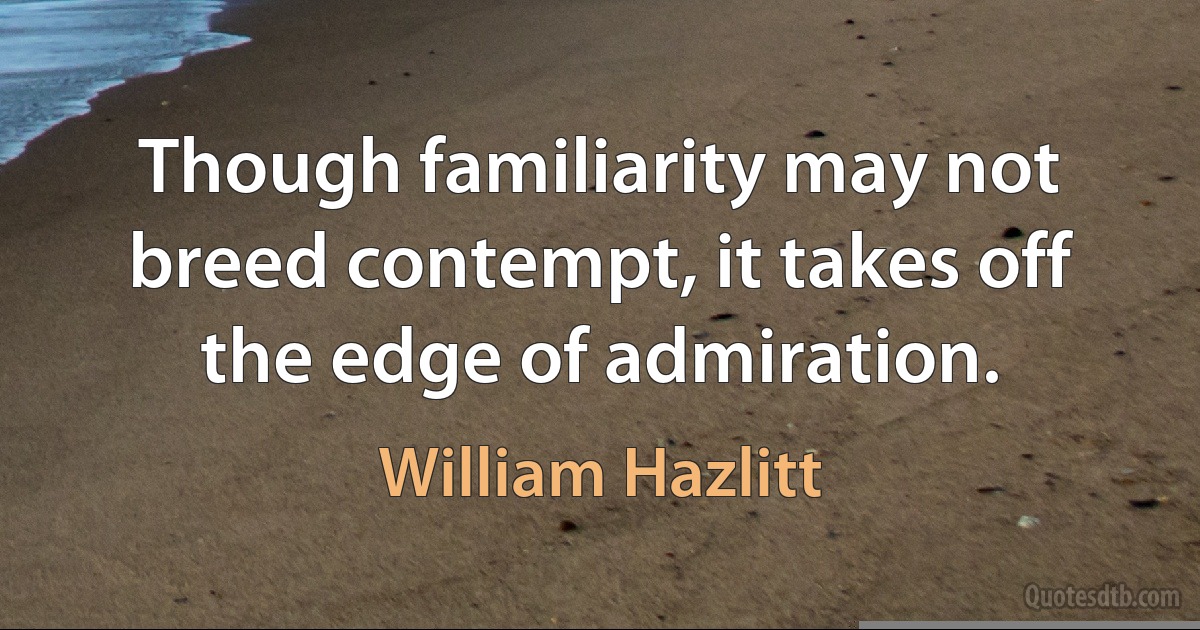 Though familiarity may not breed contempt, it takes off the edge of admiration. (William Hazlitt)