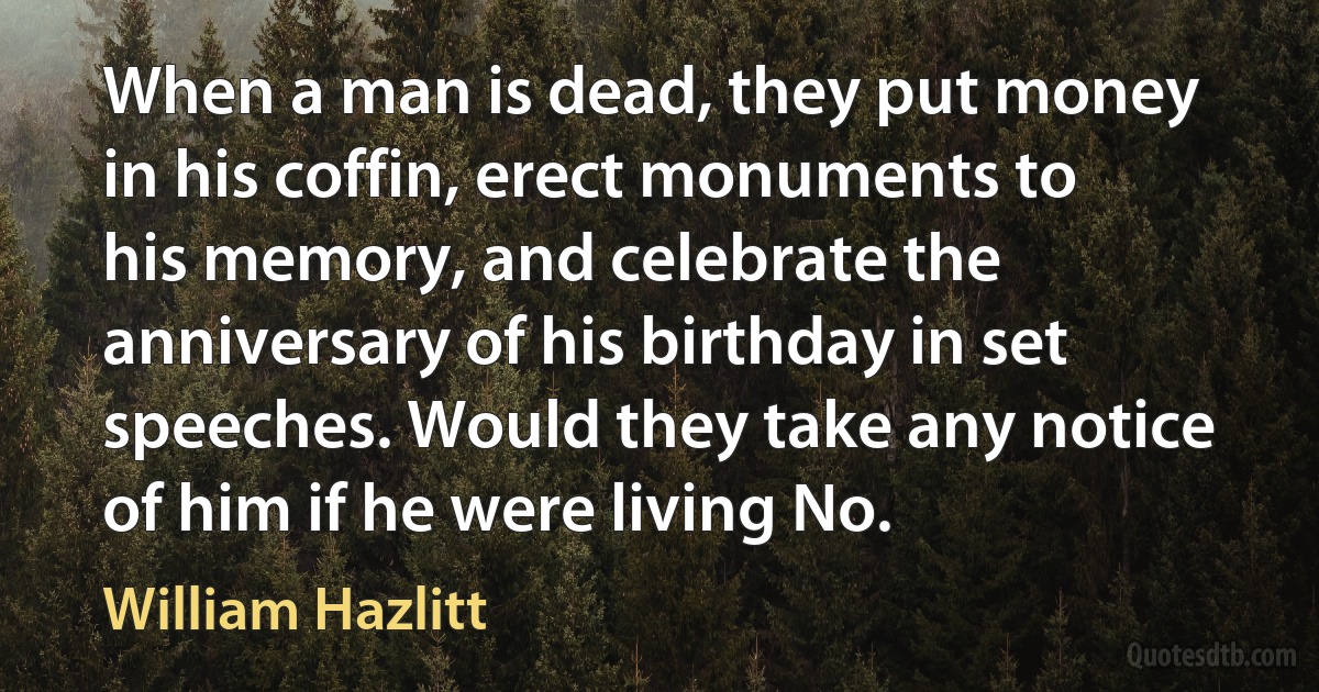 When a man is dead, they put money in his coffin, erect monuments to his memory, and celebrate the anniversary of his birthday in set speeches. Would they take any notice of him if he were living No. (William Hazlitt)