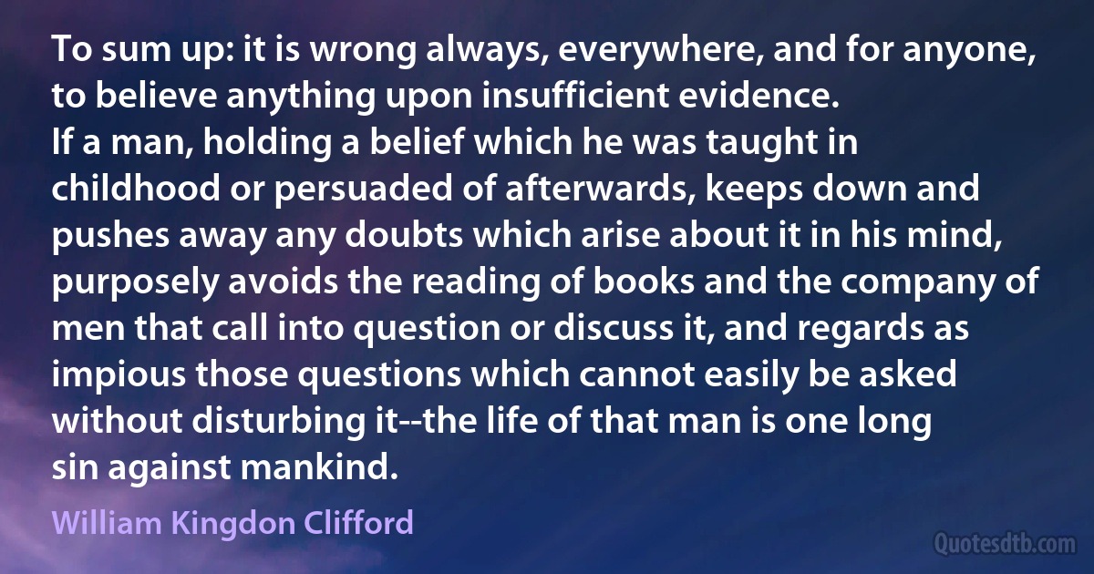 To sum up: it is wrong always, everywhere, and for anyone, to believe anything upon insufficient evidence.
If a man, holding a belief which he was taught in childhood or persuaded of afterwards, keeps down and pushes away any doubts which arise about it in his mind, purposely avoids the reading of books and the company of men that call into question or discuss it, and regards as impious those questions which cannot easily be asked without disturbing it--the life of that man is one long sin against mankind. (William Kingdon Clifford)