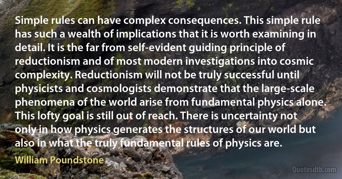 Simple rules can have complex consequences. This simple rule has such a wealth of implications that it is worth examining in detail. It is the far from self-evident guiding principle of reductionism and of most modern investigations into cosmic complexity. Reductionism will not be truly successful until physicists and cosmologists demonstrate that the large-scale phenomena of the world arise from fundamental physics alone. This lofty goal is still out of reach. There is uncertainty not only in how physics generates the structures of our world but also in what the truly fundamental rules of physics are. (William Poundstone)