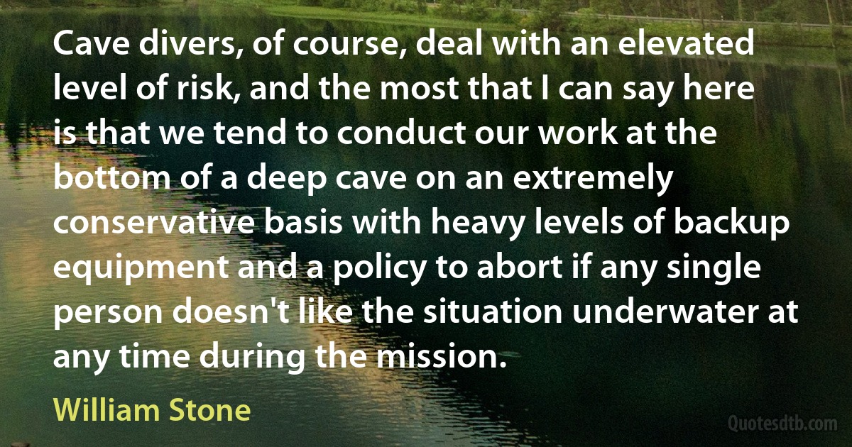 Cave divers, of course, deal with an elevated level of risk, and the most that I can say here is that we tend to conduct our work at the bottom of a deep cave on an extremely conservative basis with heavy levels of backup equipment and a policy to abort if any single person doesn't like the situation underwater at any time during the mission. (William Stone)