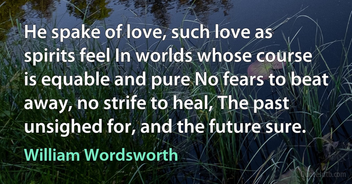 He spake of love, such love as spirits feel In worlds whose course is equable and pure No fears to beat away, no strife to heal, The past unsighed for, and the future sure. (William Wordsworth)