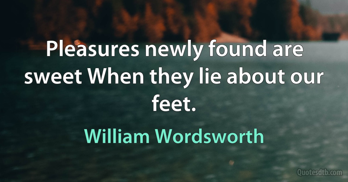 Pleasures newly found are sweet When they lie about our feet. (William Wordsworth)