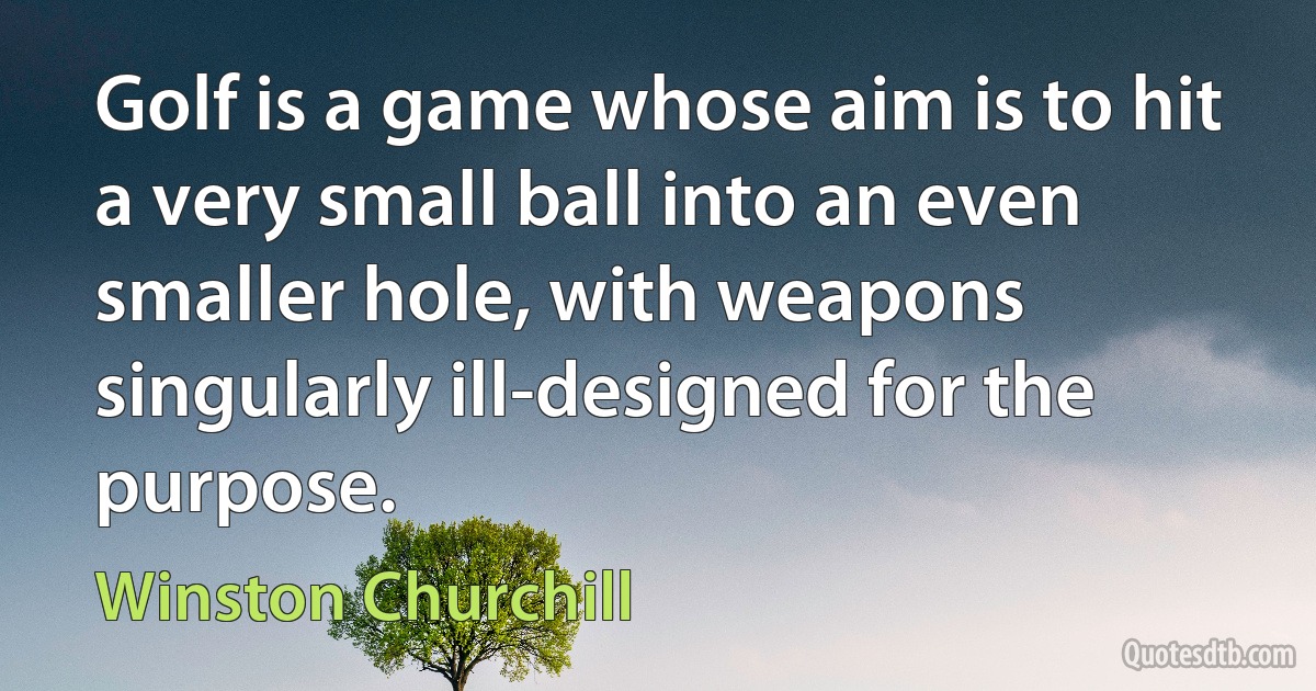 Golf is a game whose aim is to hit a very small ball into an even smaller hole, with weapons singularly ill-designed for the purpose. (Winston Churchill)