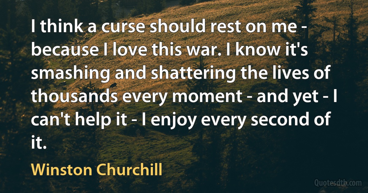 I think a curse should rest on me - because I love this war. I know it's smashing and shattering the lives of thousands every moment - and yet - I can't help it - I enjoy every second of it. (Winston Churchill)