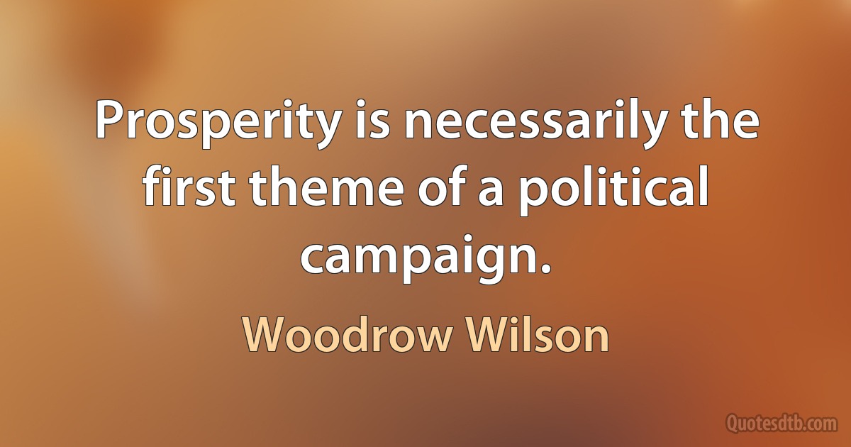 Prosperity is necessarily the first theme of a political campaign. (Woodrow Wilson)