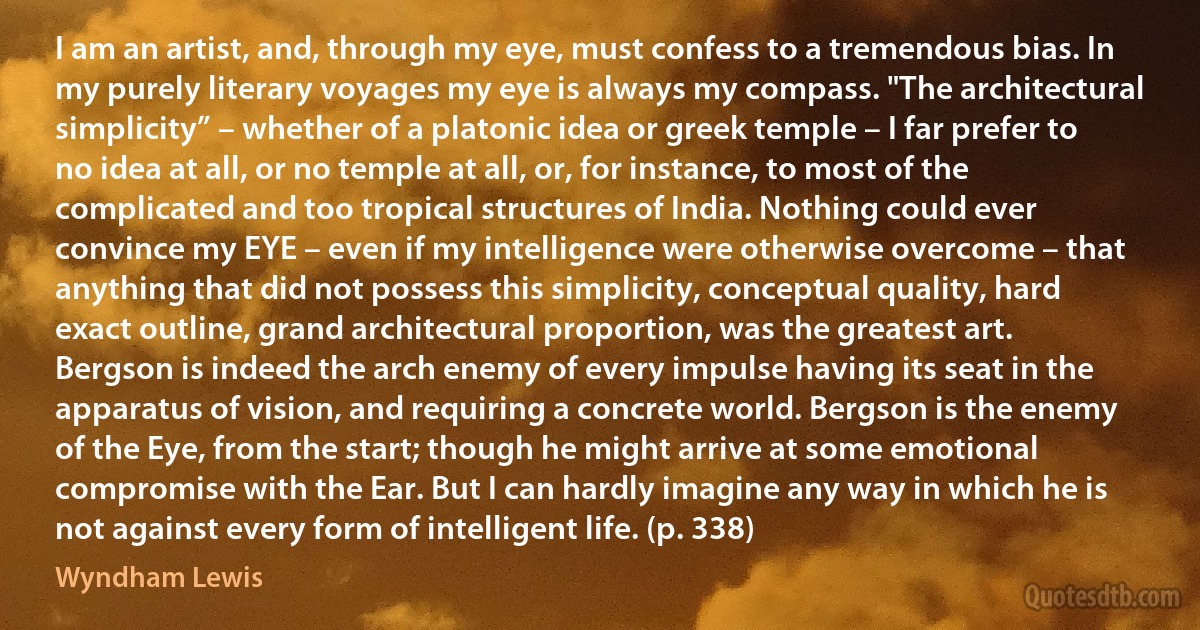 I am an artist, and, through my eye, must confess to a tremendous bias. In my purely literary voyages my eye is always my compass. "The architectural simplicity” – whether of a platonic idea or greek temple – I far prefer to no idea at all, or no temple at all, or, for instance, to most of the complicated and too tropical structures of India. Nothing could ever convince my EYE – even if my intelligence were otherwise overcome – that anything that did not possess this simplicity, conceptual quality, hard exact outline, grand architectural proportion, was the greatest art. Bergson is indeed the arch enemy of every impulse having its seat in the apparatus of vision, and requiring a concrete world. Bergson is the enemy of the Eye, from the start; though he might arrive at some emotional compromise with the Ear. But I can hardly imagine any way in which he is not against every form of intelligent life. (p. 338) (Wyndham Lewis)