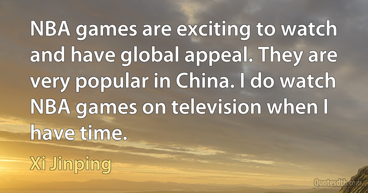 NBA games are exciting to watch and have global appeal. They are very popular in China. I do watch NBA games on television when I have time. (Xi Jinping)