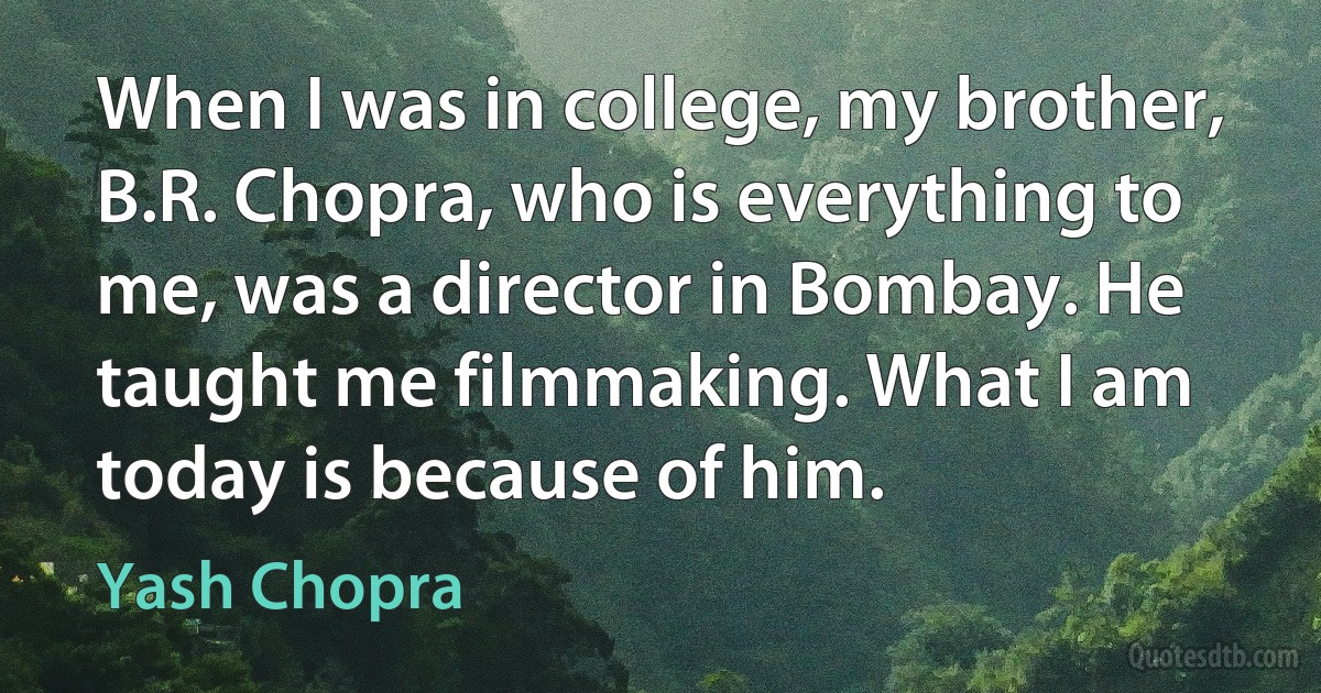 When I was in college, my brother, B.R. Chopra, who is everything to me, was a director in Bombay. He taught me filmmaking. What I am today is because of him. (Yash Chopra)