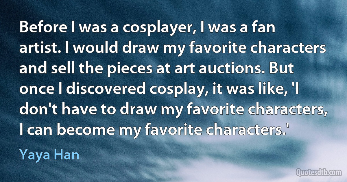 Before I was a cosplayer, I was a fan artist. I would draw my favorite characters and sell the pieces at art auctions. But once I discovered cosplay, it was like, 'I don't have to draw my favorite characters, I can become my favorite characters.' (Yaya Han)