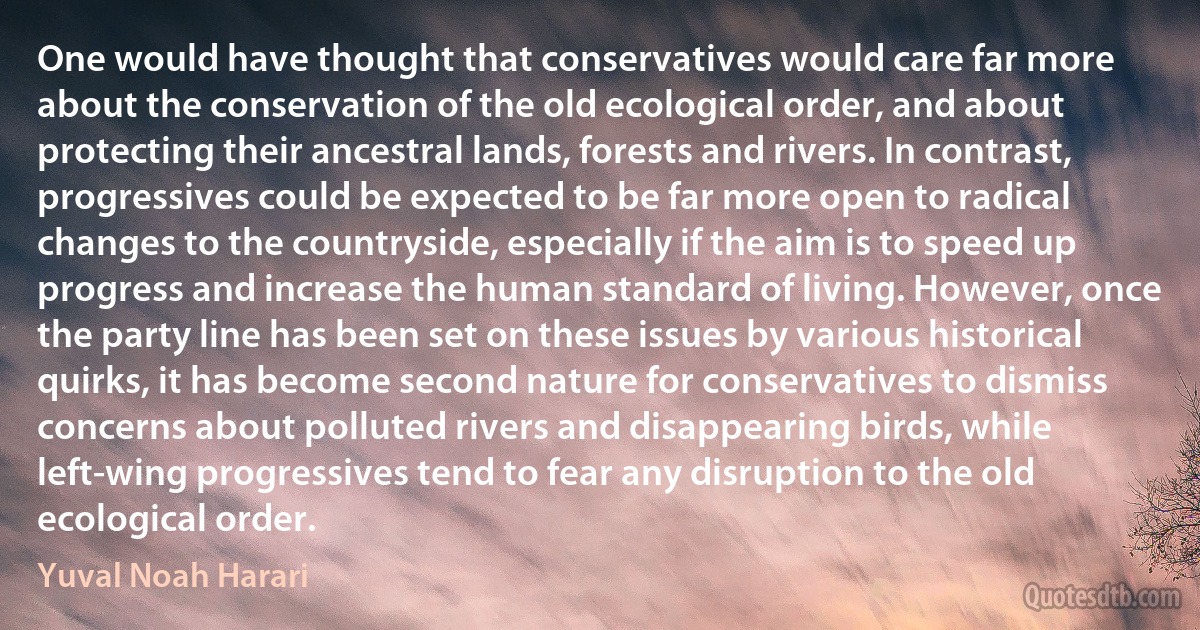 One would have thought that conservatives would care far more about the conservation of the old ecological order, and about protecting their ancestral lands, forests and rivers. In contrast, progressives could be expected to be far more open to radical changes to the countryside, especially if the aim is to speed up progress and increase the human standard of living. However, once the party line has been set on these issues by various historical quirks, it has become second nature for conservatives to dismiss concerns about polluted rivers and disappearing birds, while left-wing progressives tend to fear any disruption to the old ecological order. (Yuval Noah Harari)