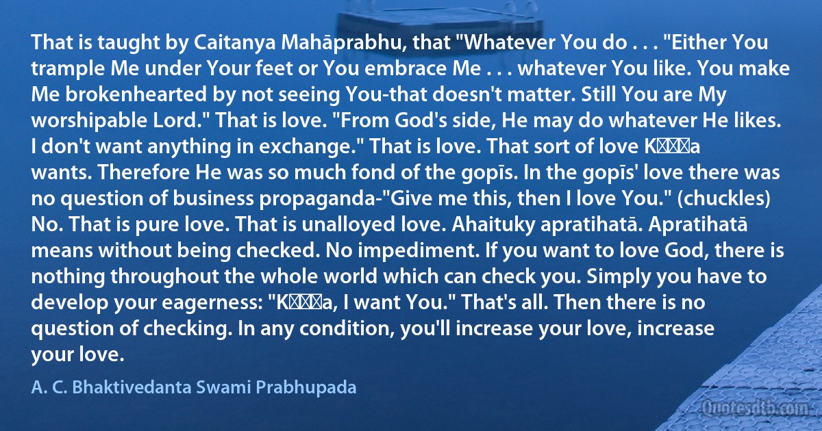 That is taught by Caitanya Mahāprabhu, that "Whatever You do . . . "Either You trample Me under Your feet or You embrace Me . . . whatever You like. You make Me brokenhearted by not seeing You-that doesn't matter. Still You are My worshipable Lord." That is love. "From God's side, He may do whatever He likes. I don't want anything in exchange." That is love. That sort of love Kṛṣṇa wants. Therefore He was so much fond of the gopīs. In the gopīs' love there was no question of business propaganda-"Give me this, then I love You." (chuckles) No. That is pure love. That is unalloyed love. Ahaituky apratihatā. Apratihatā means without being checked. No impediment. If you want to love God, there is nothing throughout the whole world which can check you. Simply you have to develop your eagerness: "Kṛṣṇa, I want You." That's all. Then there is no question of checking. In any condition, you'll increase your love, increase your love. (A. C. Bhaktivedanta Swami Prabhupada)