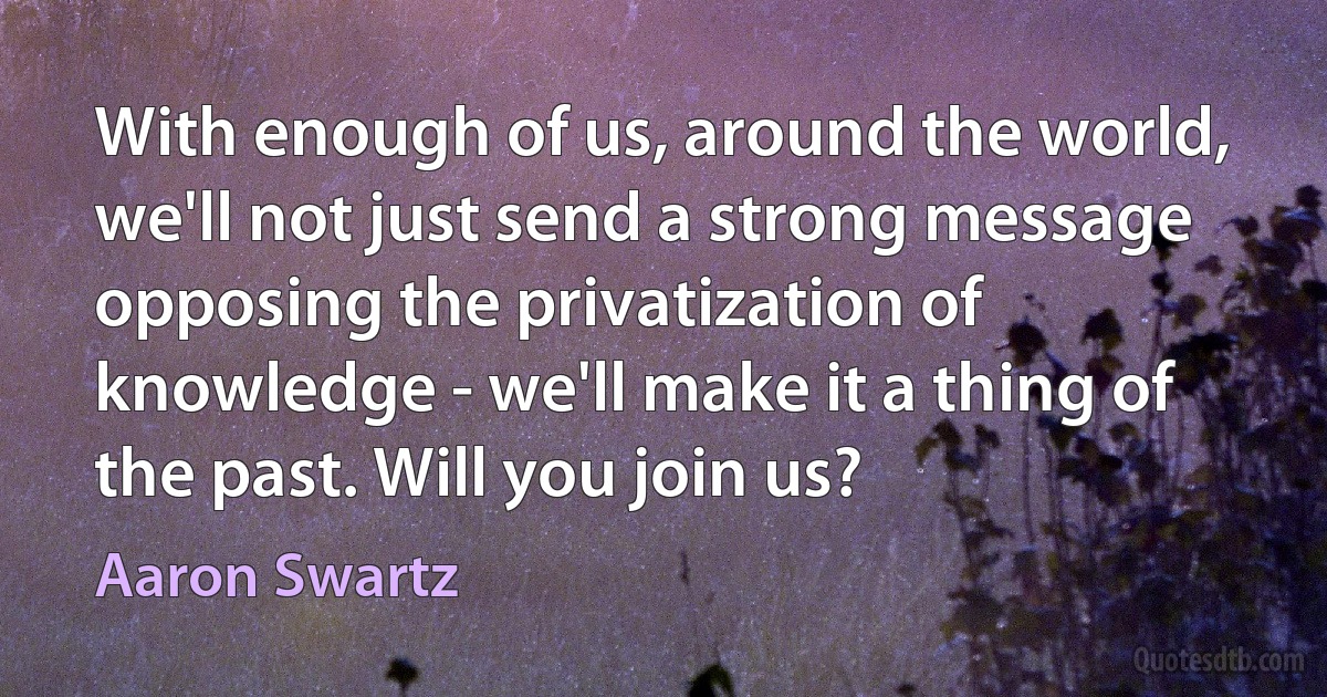 With enough of us, around the world, we'll not just send a strong message opposing the privatization of knowledge - we'll make it a thing of the past. Will you join us? (Aaron Swartz)