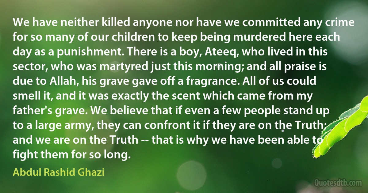 We have neither killed anyone nor have we committed any crime for so many of our children to keep being murdered here each day as a punishment. There is a boy, Ateeq, who lived in this sector, who was martyred just this morning; and all praise is due to Allah, his grave gave off a fragrance. All of us could smell it, and it was exactly the scent which came from my father's grave. We believe that if even a few people stand up to a large army, they can confront it if they are on the Truth; and we are on the Truth -- that is why we have been able to fight them for so long. (Abdul Rashid Ghazi)