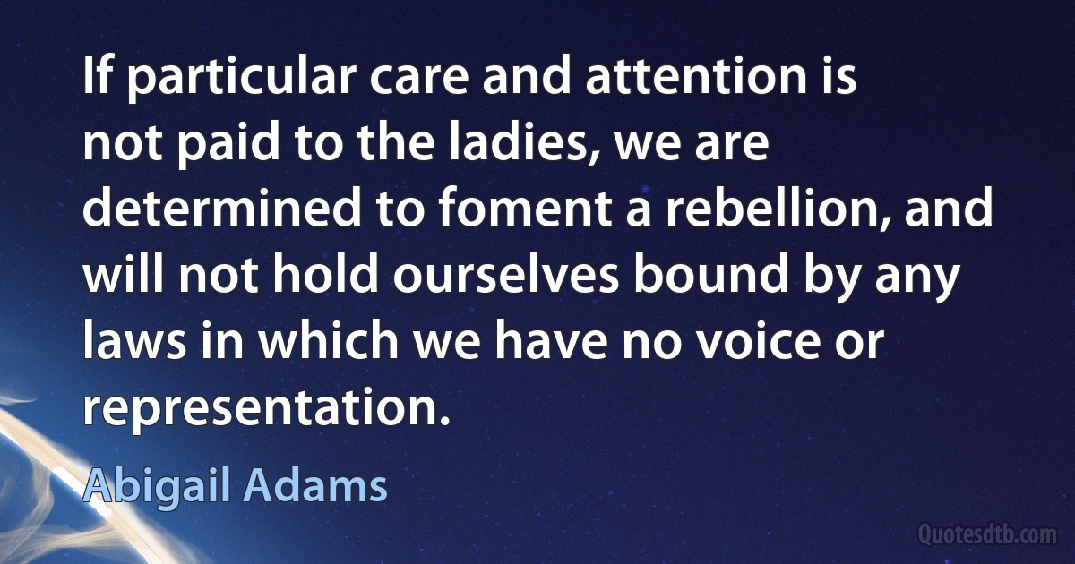 If particular care and attention is not paid to the ladies, we are determined to foment a rebellion, and will not hold ourselves bound by any laws in which we have no voice or representation. (Abigail Adams)