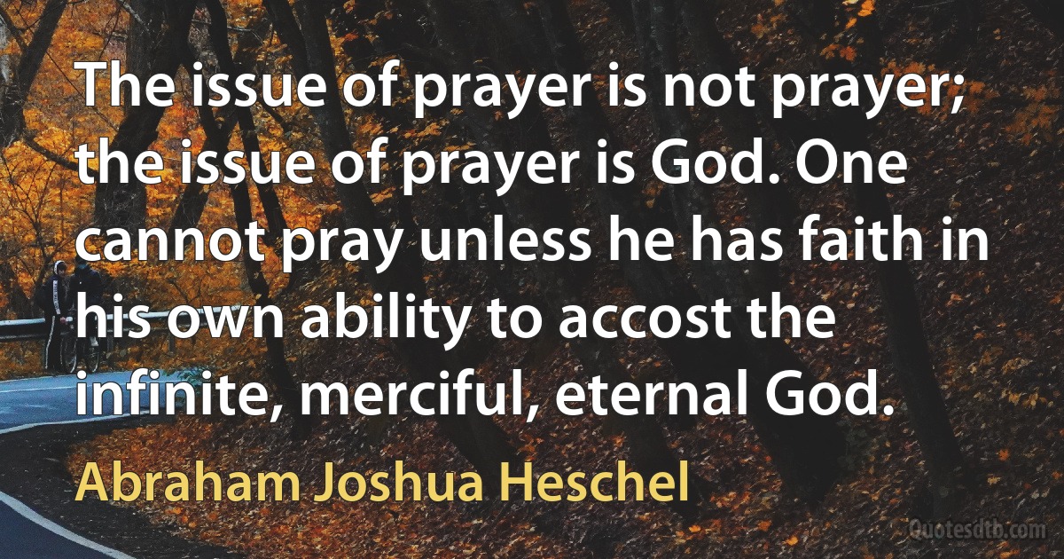 The issue of prayer is not prayer; the issue of prayer is God. One cannot pray unless he has faith in his own ability to accost the infinite, merciful, eternal God. (Abraham Joshua Heschel)