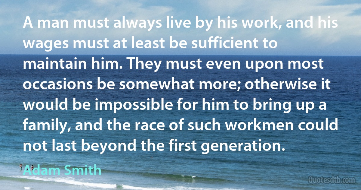 A man must always live by his work, and his wages must at least be sufficient to maintain him. They must even upon most occasions be somewhat more; otherwise it would be impossible for him to bring up a family, and the race of such workmen could not last beyond the first generation. (Adam Smith)