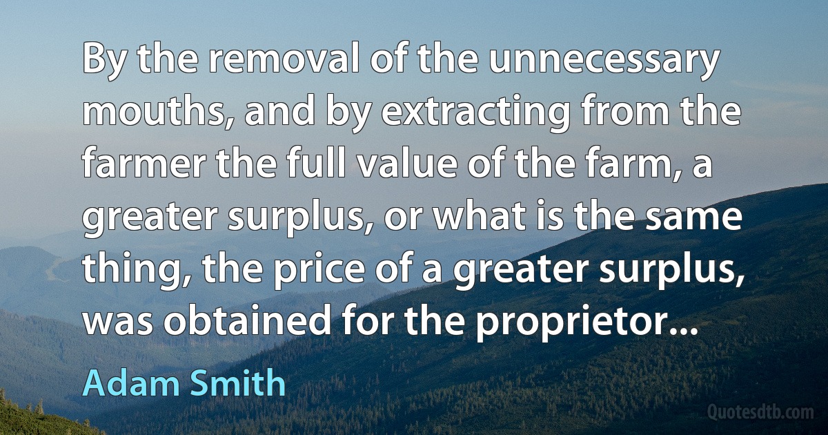 By the removal of the unnecessary mouths, and by extracting from the farmer the full value of the farm, a greater surplus, or what is the same thing, the price of a greater surplus, was obtained for the proprietor... (Adam Smith)