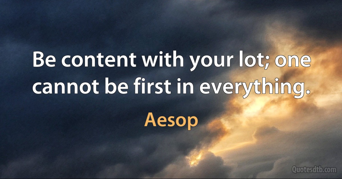 Be content with your lot; one cannot be first in everything. (Aesop)