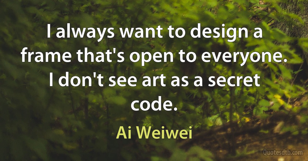 I always want to design a frame that's open to everyone. I don't see art as a secret code. (Ai Weiwei)