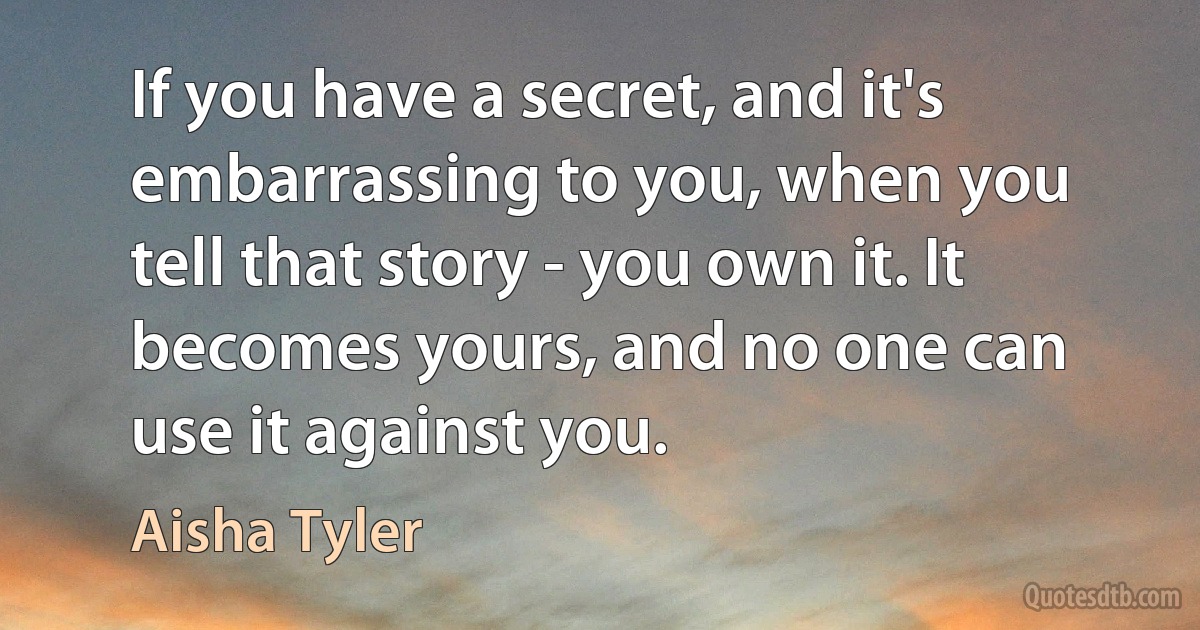 If you have a secret, and it's embarrassing to you, when you tell that story - you own it. It becomes yours, and no one can use it against you. (Aisha Tyler)