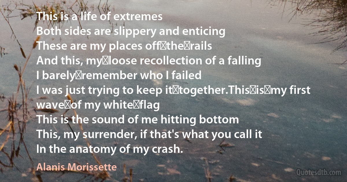 This is a life of extremes
Both sides are slippery and enticing
These are my places off the rails
And this, my loose recollection of a falling
I barely remember who I failed
I was just trying to keep it together.This is my first wave of my white flag
This is the sound of me hitting bottom
This, my surrender, if that's what you call it
In the anatomy of my crash. (Alanis Morissette)