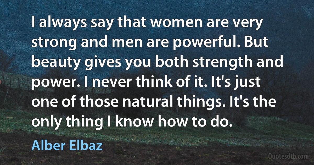 I always say that women are very strong and men are powerful. But beauty gives you both strength and power. I never think of it. It's just one of those natural things. It's the only thing I know how to do. (Alber Elbaz)