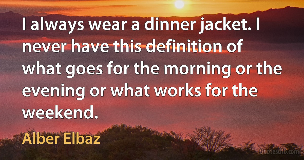 I always wear a dinner jacket. I never have this definition of what goes for the morning or the evening or what works for the weekend. (Alber Elbaz)