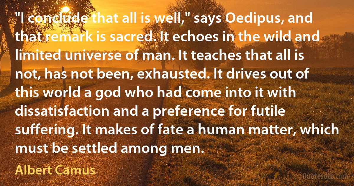 "I conclude that all is well," says Oedipus, and that remark is sacred. It echoes in the wild and limited universe of man. It teaches that all is not, has not been, exhausted. It drives out of this world a god who had come into it with dissatisfaction and a preference for futile suffering. It makes of fate a human matter, which must be settled among men. (Albert Camus)