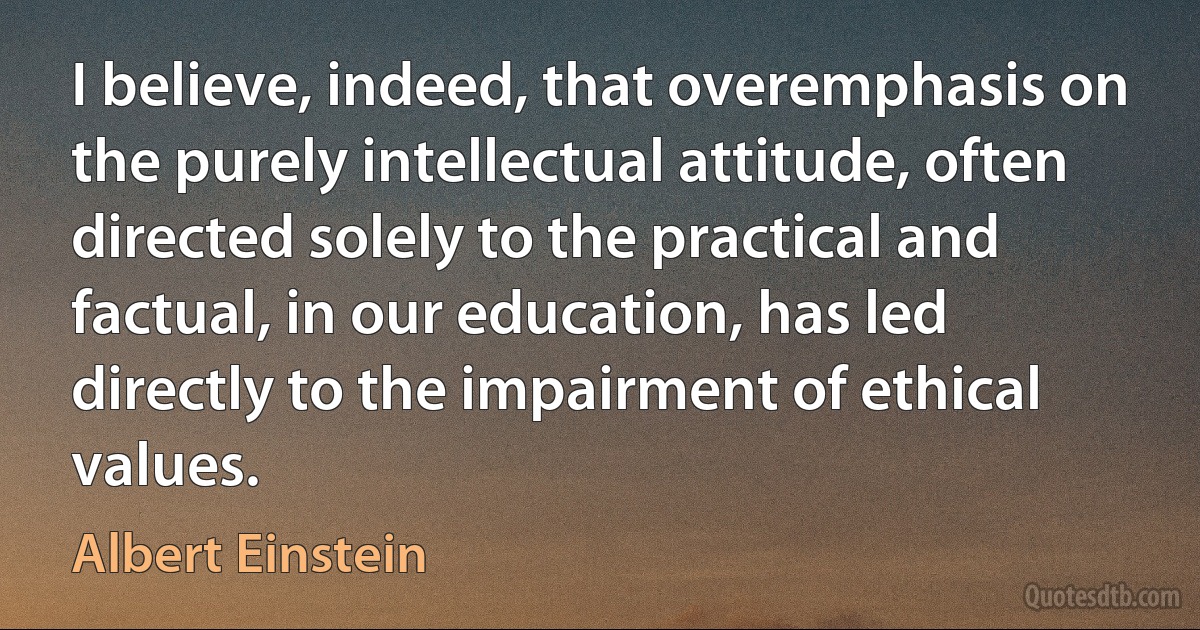 I believe, indeed, that overemphasis on the purely intellectual attitude, often directed solely to the practical and factual, in our education, has led directly to the impairment of ethical values. (Albert Einstein)