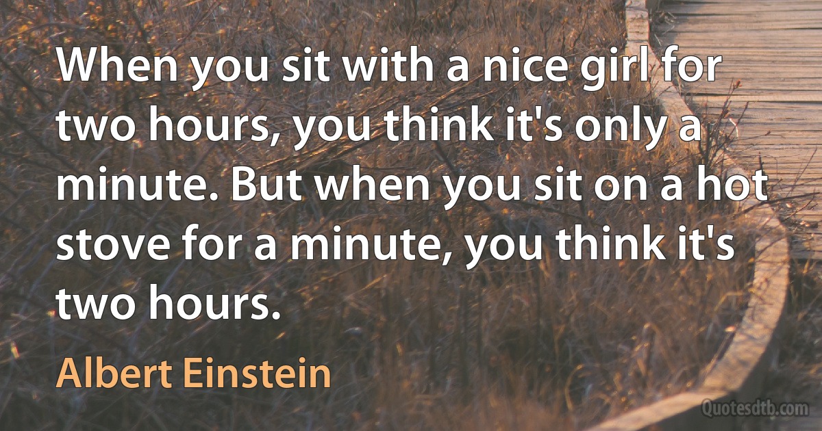 When you sit with a nice girl for two hours, you think it's only a minute. But when you sit on a hot stove for a minute, you think it's two hours. (Albert Einstein)