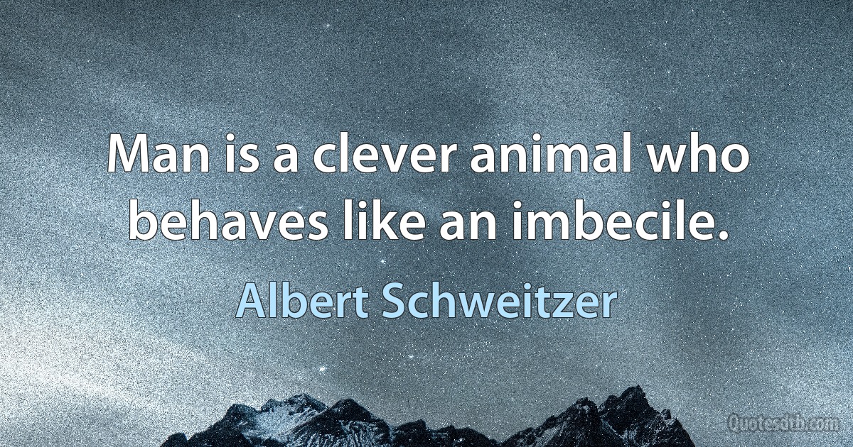 Man is a clever animal who behaves like an imbecile. (Albert Schweitzer)